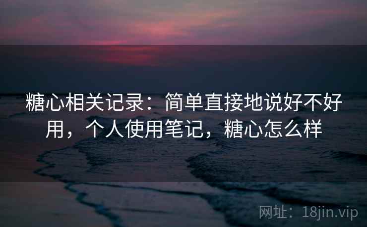 糖心相关记录:简单直接地说好不好用,个人使用笔记,糖心怎么样
