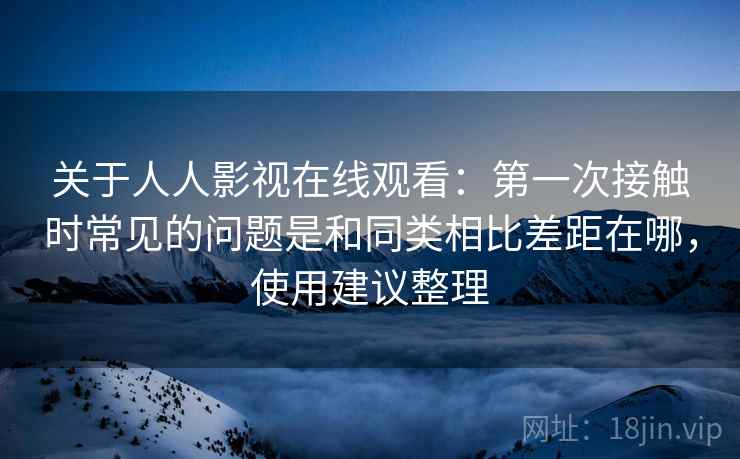 关于人人影视在线观看:第一次接触时常见的问题是和同类相比差距在哪,使用建议整理