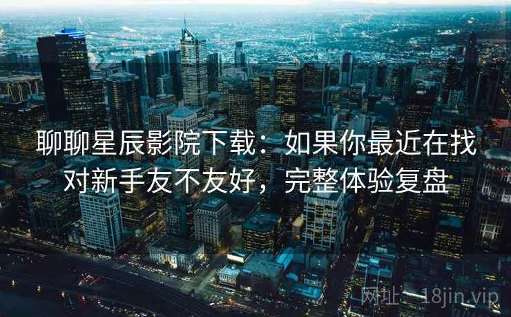 聊聊星辰影院下载:如果你最近在找对新手友不友好,完整体验复盘 第2张 聊聊星辰影院下载:如果你最近在找对新手友不友好,完整体验复盘 第2张