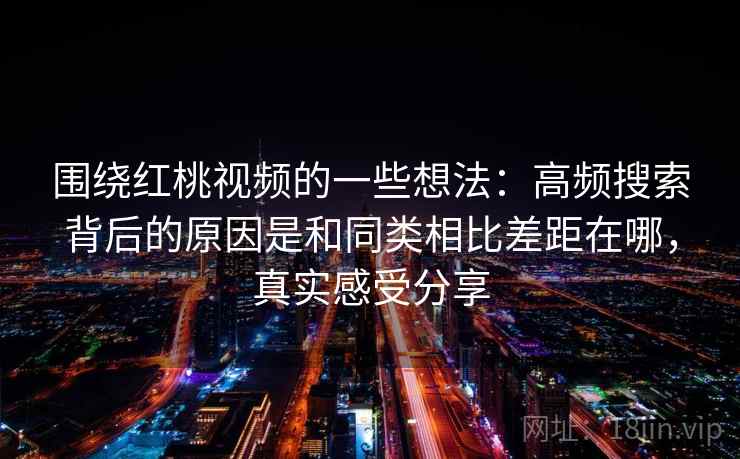 围绕红桃视频的一些想法:高频搜索背后的原因是和同类相比差距在哪,真实感受分享