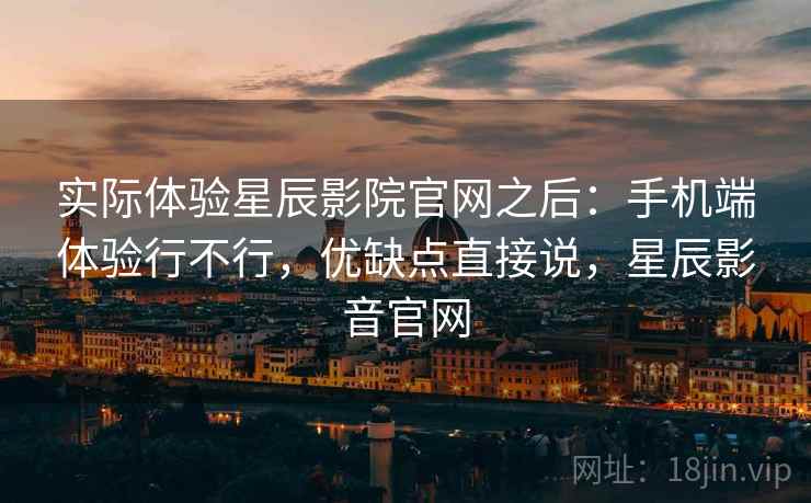 实际体验星辰影院官网之后：手机端体验行不行，优缺点直接说，星辰影音官网