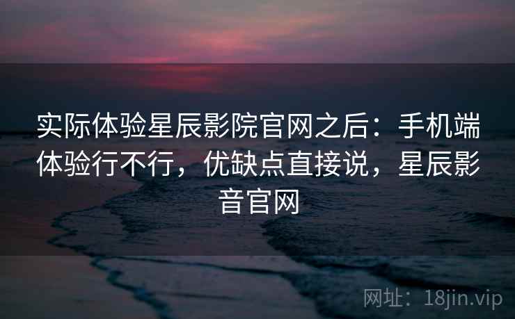 实际体验星辰影院官网之后：手机端体验行不行，优缺点直接说，星辰影音官网  第2张