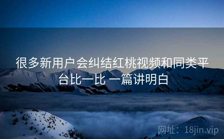 很多新用户会纠结红桃视频和同类平台比一比 一篇讲明白