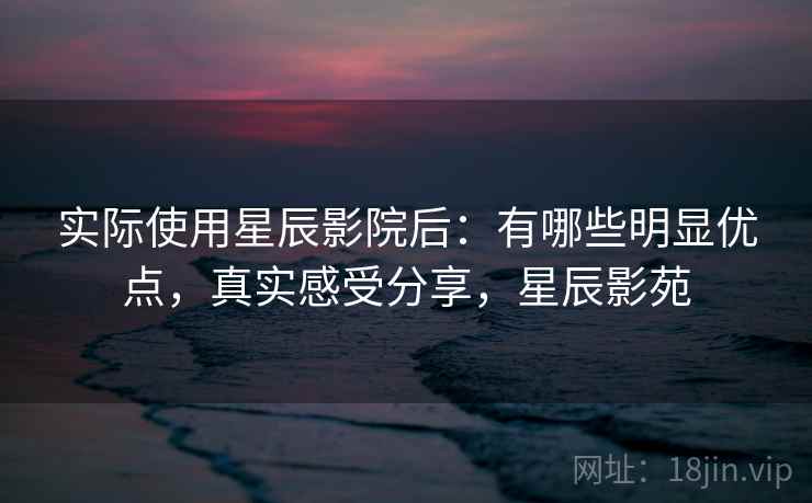 实际使用星辰影院后：有哪些明显优点，真实感受分享，星辰影苑