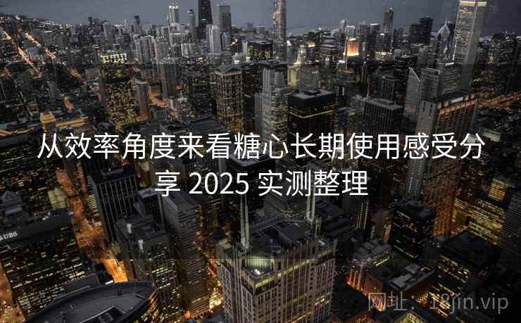 从效率角度来看糖心长期使用感受分享 2025 实测整理