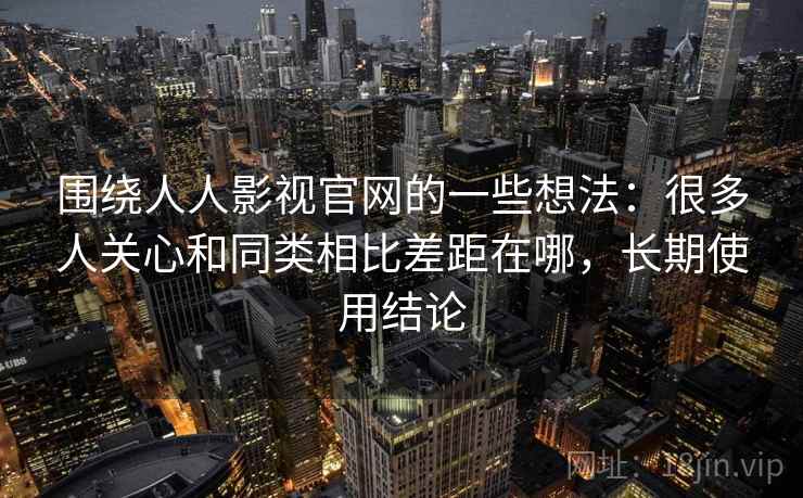 围绕人人影视官网的一些想法:很多人关心和同类相比差距在哪,长期使用结论