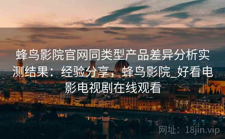 蜂鸟影院官网同类型产品差异分析实测结果:经验分享,蜂鸟影院_好看电影电视剧在线观看