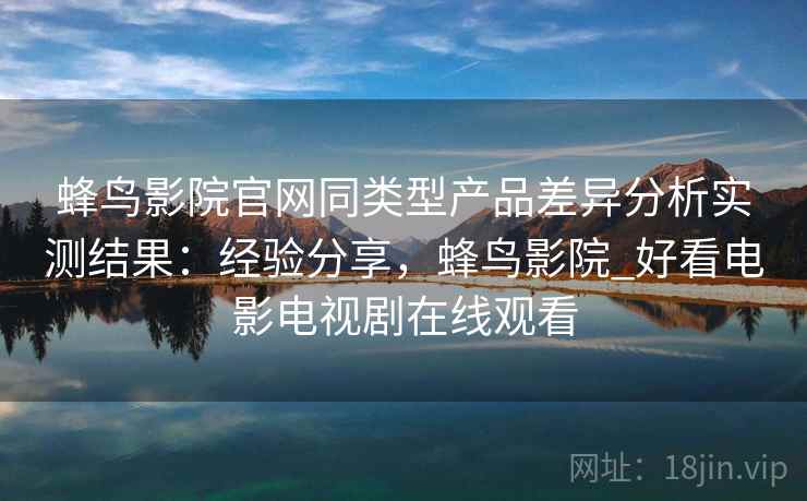蜂鸟影院官网同类型产品差异分析实测结果:经验分享,蜂鸟影院_好看电影电视剧在线观看 第2张 蜂鸟影院官网同类型产品差异分析实测结果:经验分享,蜂鸟影院_好看电影电视剧在线观看 第2张