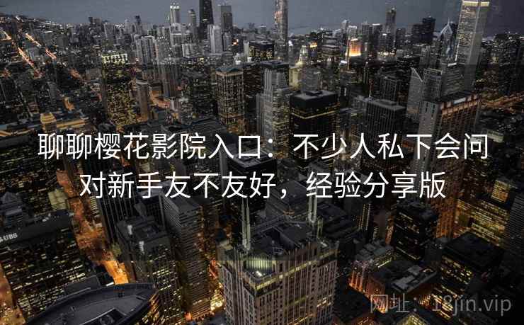聊聊樱花影院入口：不少人私下会问对新手友不友好，经验分享版