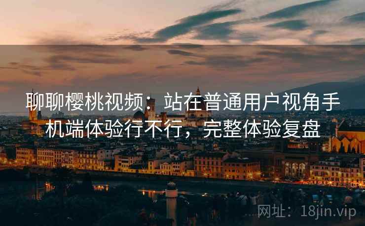 聊聊樱桃视频:站在普通用户视角手机端体验行不行,完整体验复盘