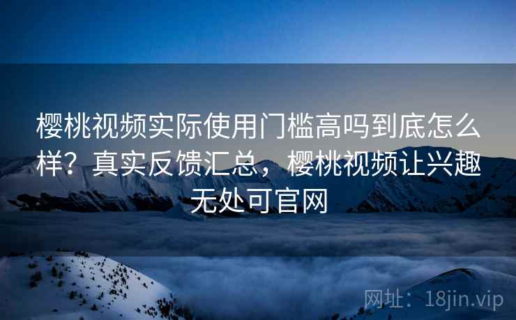 樱桃视频实际使用门槛高吗到底怎么样?真实反馈汇总,樱桃视频让兴趣无处可官网