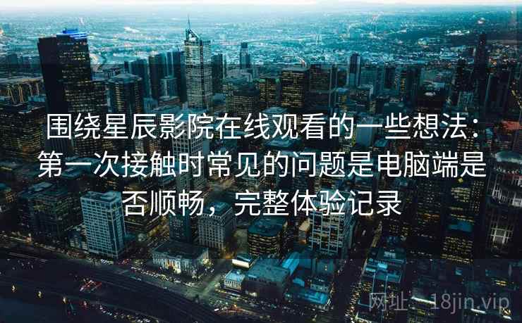 围绕星辰影院在线观看的一些想法:第一次接触时常见的问题是电脑端是否顺畅,完整体验记录 第2张 围绕星辰影院在线观看的一些想法:第一次接触时常见的问题是电脑端是否顺畅,完整体验记录 第2张