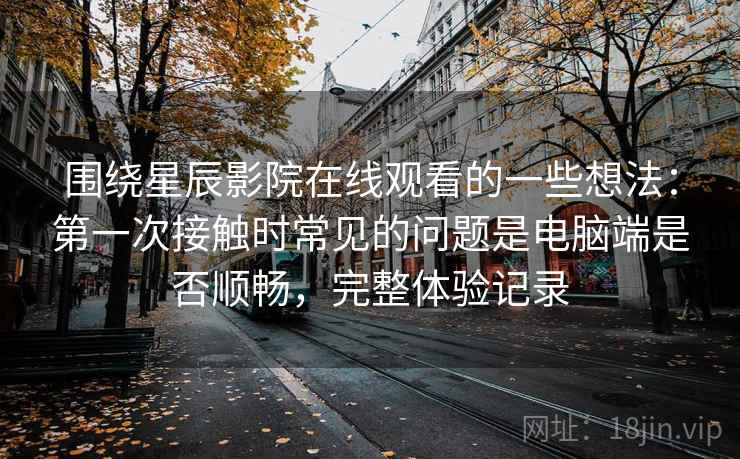 围绕星辰影院在线观看的一些想法:第一次接触时常见的问题是电脑端是否顺畅,完整体验记录
