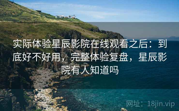 实际体验星辰影院在线观看之后:到底好不好用,完整体验复盘,星辰影院有人知道吗