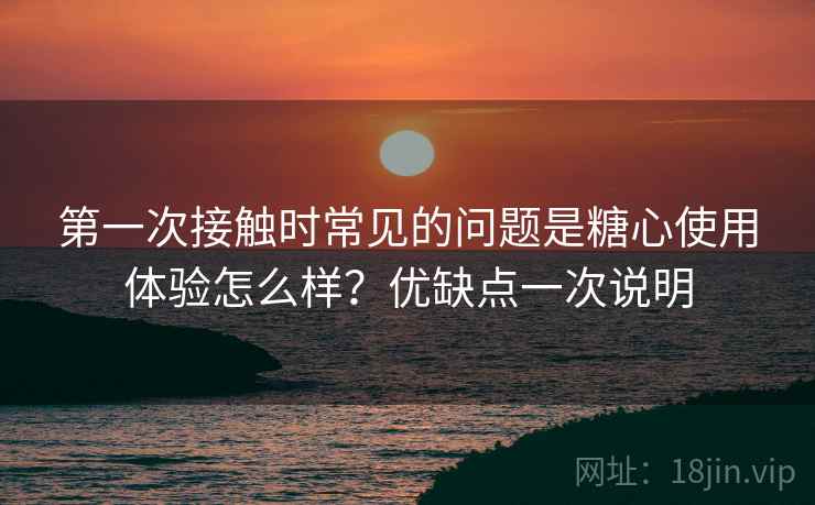 第一次接触时常见的问题是糖心使用体验怎么样?优缺点一次说明