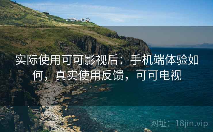 实际使用可可影视后:手机端体验如何,真实使用反馈,可可电视