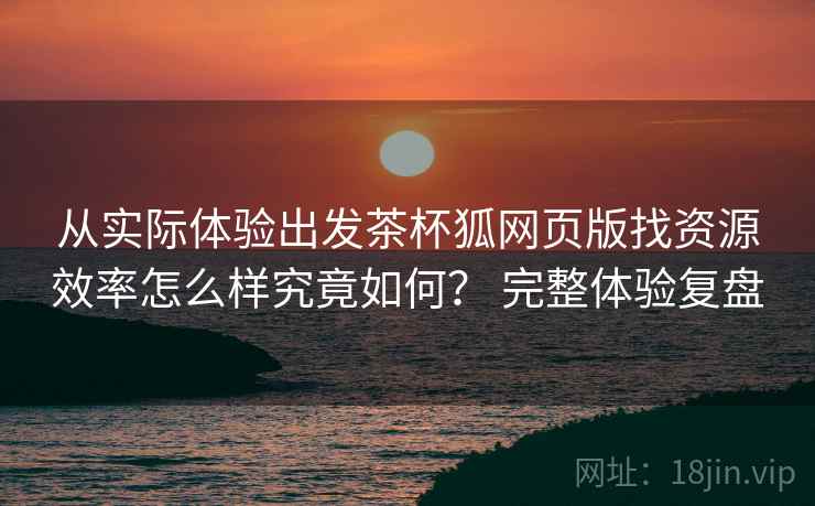 从实际体验出发茶杯狐网页版找资源效率怎么样究竟如何? 完整体验复盘
