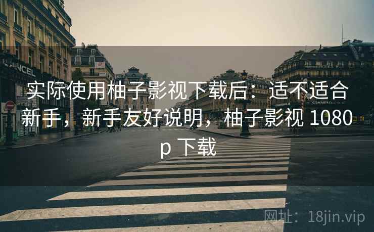 实际使用柚子影视下载后:适不适合新手,新手友好说明,柚子影视 1080p 下载