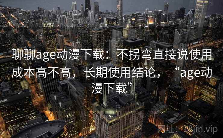 聊聊age动漫下载:不拐弯直接说使用成本高不高,长期使用结论,“age动漫下载”