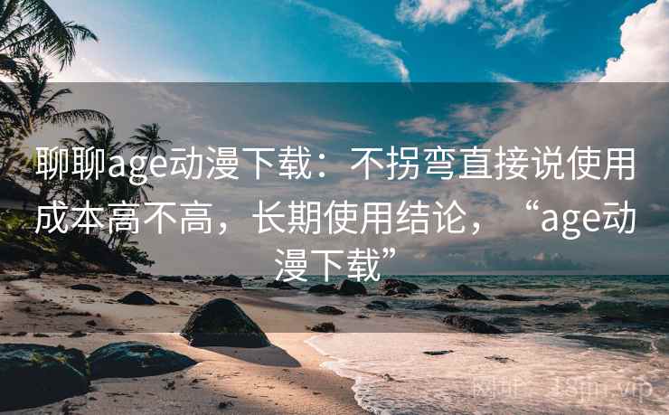 聊聊age动漫下载:不拐弯直接说使用成本高不高,长期使用结论,“age动漫下载” 第2张 聊聊age动漫下载:不拐弯直接说使用成本高不高,长期使用结论,“age动漫下载” 第2张