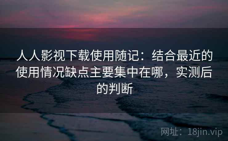 人人影视下载使用随记:结合最近的使用情况缺点主要集中在哪,实测后的判断
