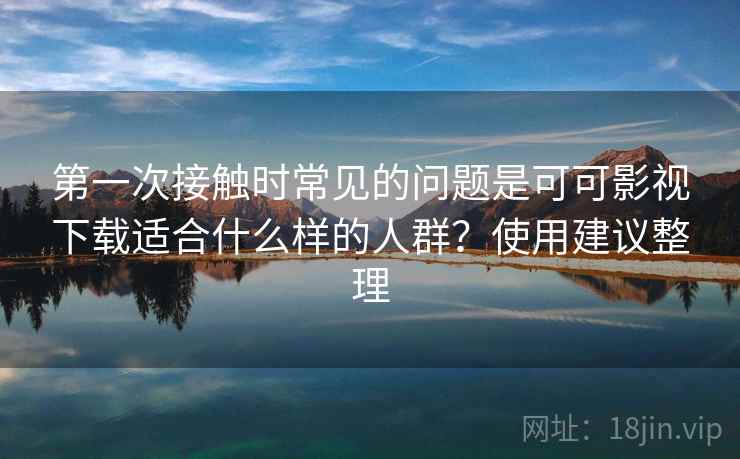 第一次接触时常见的问题是可可影视下载适合什么样的人群?使用建议整理