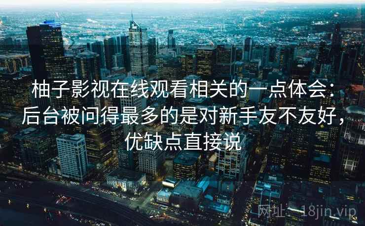 柚子影视在线观看相关的一点体会:后台被问得最多的是对新手友不友好,优缺点直接说