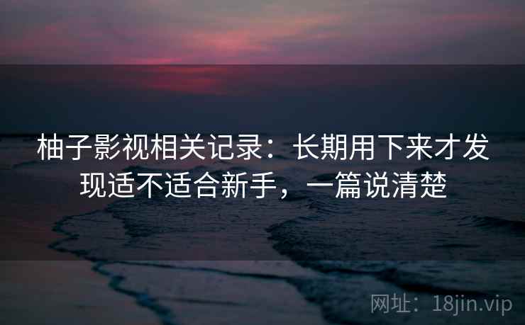柚子影视相关记录:长期用下来才发现适不适合新手,一篇说清楚
