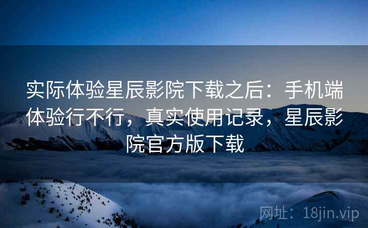 实际体验星辰影院下载之后:手机端体验行不行,真实使用记录,星辰影院官方版下载