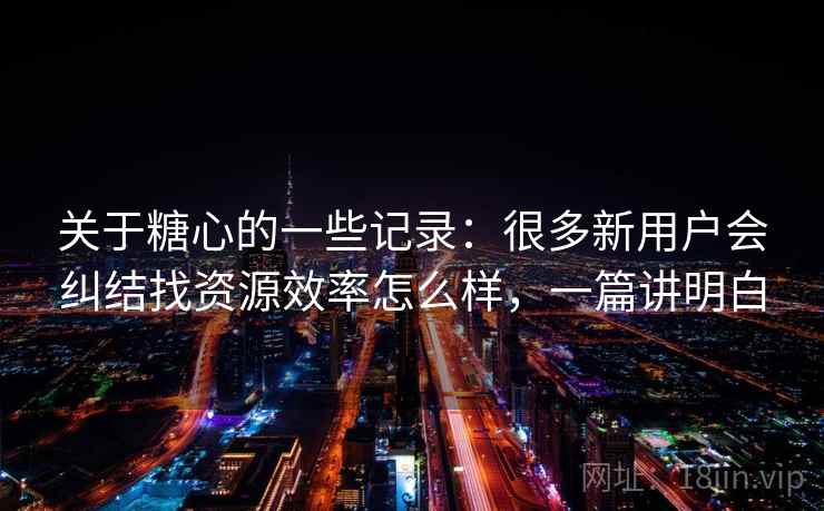 关于糖心的一些记录:很多新用户会纠结找资源效率怎么样,一篇讲明白