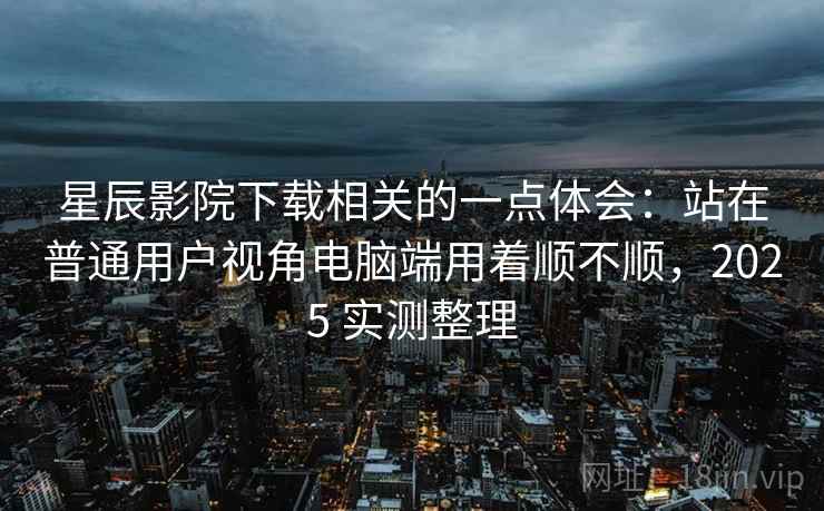 星辰影院下载相关的一点体会:站在普通用户视角电脑端用着顺不顺,2025 实测整理