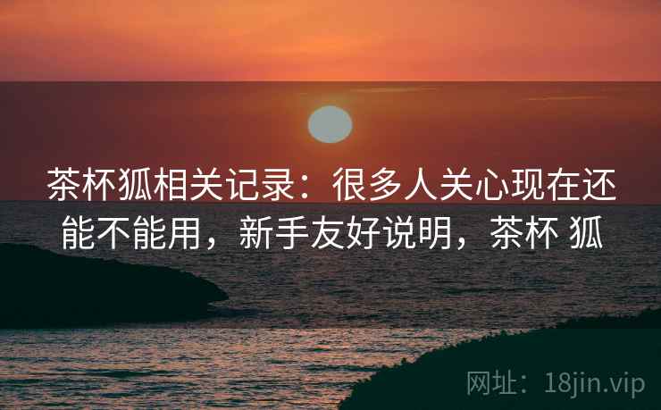 茶杯狐相关记录：很多人关心现在还能不能用，新手友好说明，茶杯 狐  第2张