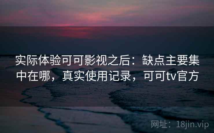 实际体验可可影视之后:缺点主要集中在哪,真实使用记录,可可tv官方