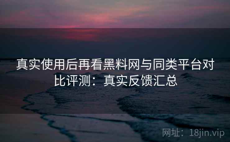 真实使用后再看黑料网与同类平台对比评测:真实反馈汇总