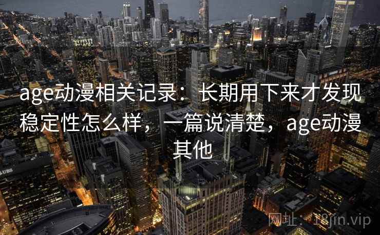 age动漫相关记录:长期用下来才发现稳定性怎么样,一篇说清楚,age动漫 其他