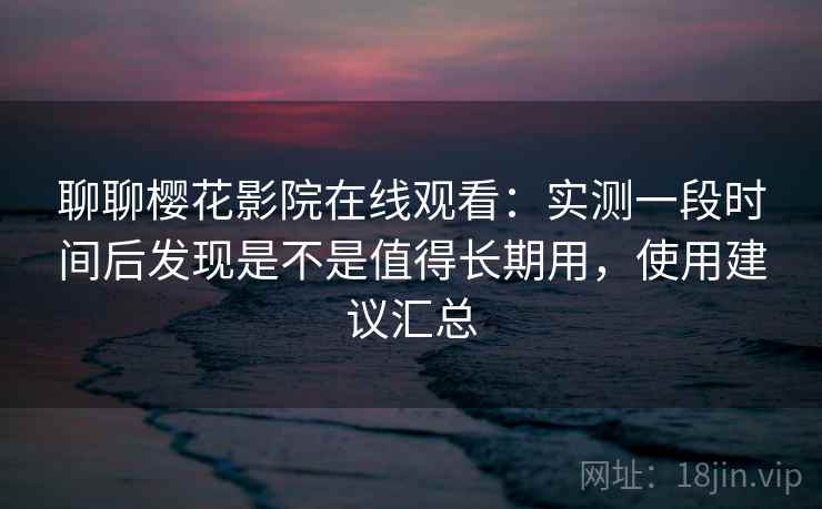 聊聊樱花影院在线观看:实测一段时间后发现是不是值得长期用,使用建议汇总