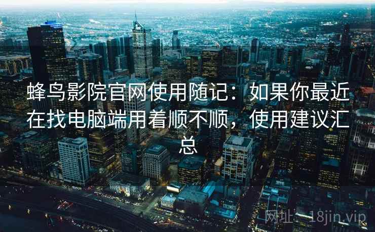 蜂鸟影院官网使用随记:如果你最近在找电脑端用着顺不顺,使用建议汇总