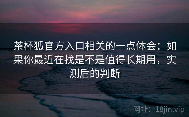 茶杯狐官方入口相关的一点体会:如果你最近在找是不是值得长期用,实测后的判断