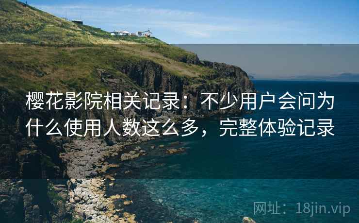 樱花影院相关记录:不少用户会问为什么使用人数这么多,完整体验记录