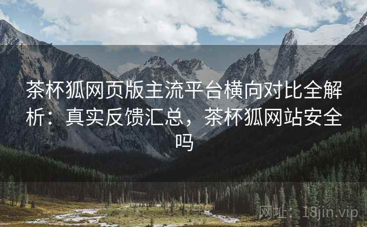 茶杯狐网页版主流平台横向对比全解析:真实反馈汇总,茶杯狐网站安全吗