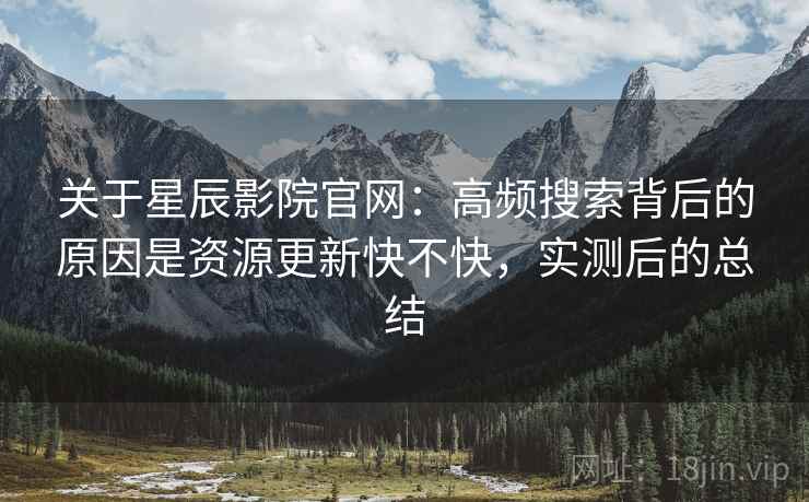 关于星辰影院官网：高频搜索背后的原因是资源更新快不快，实测后的总结