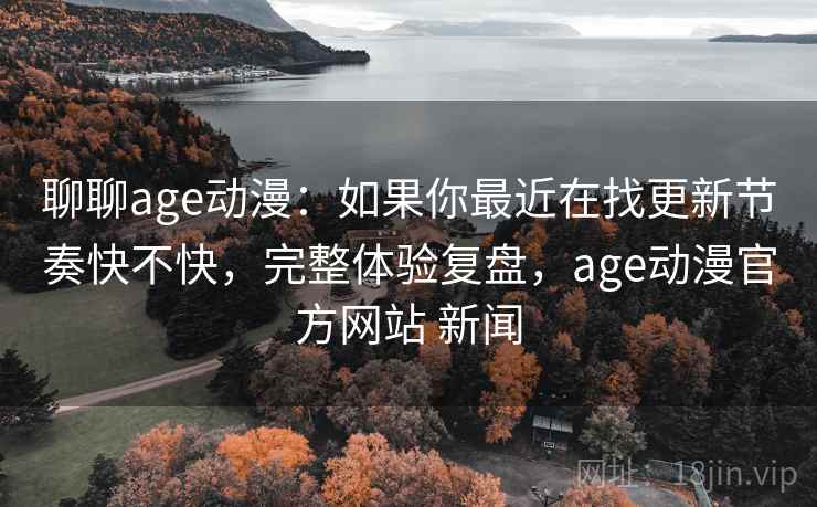 聊聊age动漫：如果你最近在找更新节奏快不快，完整体验复盘，age动漫官方网站 新闻
