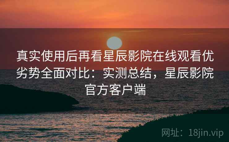 真实使用后再看星辰影院在线观看优劣势全面对比：实测总结，星辰影院官方客户端